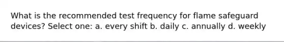 What is the recommended test frequency for flame safeguard devices? Select one: a. every shift b. daily c. annually d. weekly