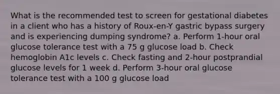 What is the recommended test to screen for gestational diabetes in a client who has a history of Roux-en-Y gastric bypass surgery and is experiencing dumping syndrome? a. Perform 1-hour oral glucose tolerance test with a 75 g glucose load b. Check hemoglobin A1c levels c. Check fasting and 2-hour postprandial glucose levels for 1 week d. Perform 3-hour oral glucose tolerance test with a 100 g glucose load