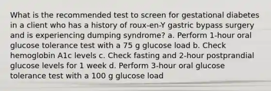 What is the recommended test to screen for gestational diabetes in a client who has a history of roux-en-Y gastric bypass surgery and is experiencing dumping syndrome? a. Perform 1-hour oral glucose tolerance test with a 75 g glucose load b. Check hemoglobin A1c levels c. Check fasting and 2-hour postprandial glucose levels for 1 week d. Perform 3-hour oral glucose tolerance test with a 100 g glucose load