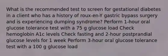 What is the recommended test to screen for gestational diabetes in a client who has a history of roux-en-Y gastric bypass surgery and is experiencing dumping syndrome? Perform 1-hour oral glucose tolerance test with a 75 g glucose load Check hemoglobin A1c levels Check fasting and 2-hour postprandial glucose levels for 1 week Perform 3-hour oral glucose tolerance test with a 100 g glucose load