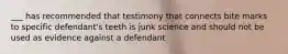 ___ has recommended that testimony that connects bite marks to specific defendant's teeth is junk science and should not be used as evidence against a defendant