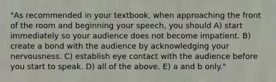 "As recommended in your textbook, when approaching the front of the room and beginning your speech, you should A) start immediately so your audience does not become impatient. B) create a bond with the audience by acknowledging your nervousness. C) establish eye contact with the audience before you start to speak. D) all of the above. E) a and b only."