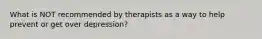 What is NOT recommended by therapists as a way to help prevent or get over depression?