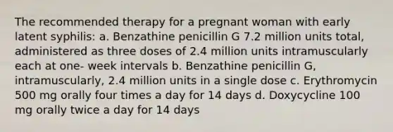 The recommended therapy for a pregnant woman with early latent syphilis: a. Benzathine penicillin G 7.2 million units total, administered as three doses of 2.4 million units intramuscularly each at one- week intervals b. Benzathine penicillin G, intramuscularly, 2.4 million units in a single dose c. Erythromycin 500 mg orally four times a day for 14 days d. Doxycycline 100 mg orally twice a day for 14 days