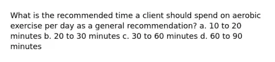 What is the recommended time a client should spend on aerobic exercise per day as a general recommendation? a. 10 to 20 minutes b. 20 to 30 minutes c. 30 to 60 minutes d. 60 to 90 minutes