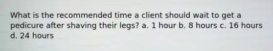 What is the recommended time a client should wait to get a pedicure after shaving their legs? a. 1 hour b. 8 hours c. 16 hours d. 24 hours