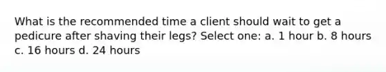 What is the recommended time a client should wait to get a pedicure after shaving their legs? Select one: a. 1 hour b. 8 hours c. 16 hours d. 24 hours