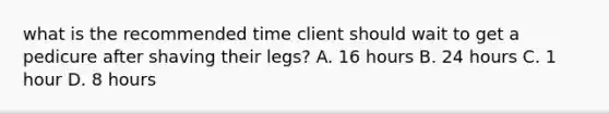 what is the recommended time client should wait to get a pedicure after shaving their legs? A. 16 hours B. 24 hours С. 1 hour D. 8 hours