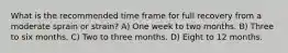 What is the recommended time frame for full recovery from a moderate sprain or strain? A) One week to two months. B) Three to six months. C) Two to three months. D) Eight to 12 months.