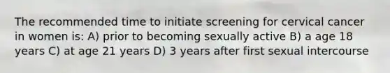 The recommended time to initiate screening for cervical cancer in women is: A) prior to becoming sexually active B) a age 18 years C) at age 21 years D) 3 years after first sexual intercourse