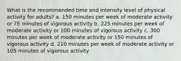 What is the recommended time and intensity level of physical activity for adults? a. 150 minutes per week of moderate activity or 75 minutes of vigorous activity b. 225 minutes per week of moderate activity or 100 minutes of vigorous activity c. 300 minutes per week of moderate activity or 150 minutes of vigorous activity d. 210 minutes per week of moderate activity or 105 minutes of vigorous activity