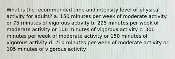 What is the recommended time and intensity level of physical activity for adults? a. 150 minutes per week of moderate activity or 75 minutes of vigorous activity b. 225 minutes per week of moderate activity or 100 minutes of vigorous activity c. 300 minutes per week of moderate activity or 150 minutes of vigorous activity d. 210 minutes per week of moderate activity or 105 minutes of vigorous activity