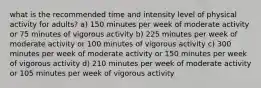 what is the recommended time and intensity level of physical activity for adults? a) 150 minutes per week of moderate activity or 75 minutes of vigorous activity b) 225 minutes per week of moderate activity or 100 minutes of vigorous activity c) 300 minutes per week of moderate activity or 150 minutes per week of vigorous activity d) 210 minutes per week of moderate activity or 105 minutes per week of vigorous activity