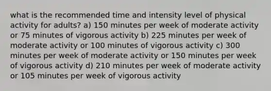 what is the recommended time and intensity level of physical activity for adults? a) 150 minutes per week of moderate activity or 75 minutes of vigorous activity b) 225 minutes per week of moderate activity or 100 minutes of vigorous activity c) 300 minutes per week of moderate activity or 150 minutes per week of vigorous activity d) 210 minutes per week of moderate activity or 105 minutes per week of vigorous activity