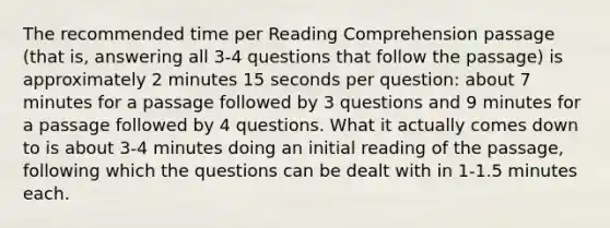 The recommended time per Reading Comprehension passage (that is, answering all 3-4 questions that follow the passage) is approximately 2 minutes 15 seconds per question: about 7 minutes for a passage followed by 3 questions and 9 minutes for a passage followed by 4 questions. What it actually comes down to is about 3-4 minutes doing an initial reading of the passage, following which the questions can be dealt with in 1-1.5 minutes each.