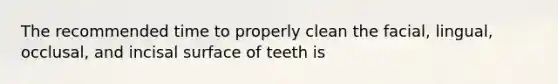 The recommended time to properly clean the facial, lingual, occlusal, and incisal surface of teeth is