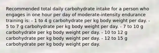 Recommended total daily carbohydrate intake for a person who engages in one hour per day of moderate-intensity endurance training is: - 1 to 4 g carbohydrate per kg body weight per day. - 5 to 7 g carbohydrate per kg body weight per day. - 7 to 10 g carbohydrate per kg body weight per day. - 10 to 12 g carbohydrate per kg body weight per day. - 12 to 15 g carbohydrate per kg body weight per day.