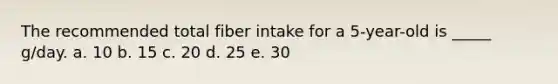 The recommended total fiber intake for a 5-year-old is _____ g/day. a. 10 b. 15 c. 20 d. 25 e. 30