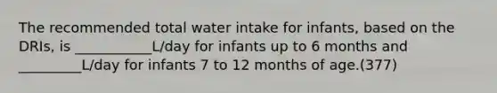 The recommended total water intake for infants, based on the DRIs, is ___________L/day for infants up to 6 months and _________L/day for infants 7 to 12 months of age.(377)