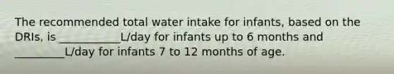 The recommended total water intake for infants, based on the DRIs, is ___________L/day for infants up to 6 months and _________L/day for infants 7 to 12 months of age.