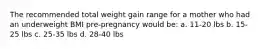 The recommended total weight gain range for a mother who had an underweight BMI pre-pregnancy would be: a. 11-20 lbs b. 15-25 lbs c. 25-35 lbs d. 28-40 lbs