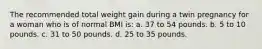 The recommended total weight gain during a twin pregnancy for a woman who is of normal BMI is: a. 37 to 54 pounds. b. 5 to 10 pounds. c. 31 to 50 pounds. d. 25 to 35 pounds.