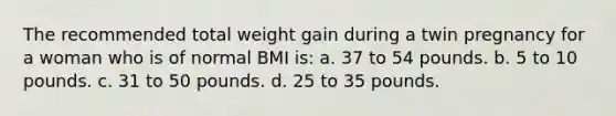 The recommended total weight gain during a twin pregnancy for a woman who is of normal BMI is: a. 37 to 54 pounds. b. 5 to 10 pounds. c. 31 to 50 pounds. d. 25 to 35 pounds.