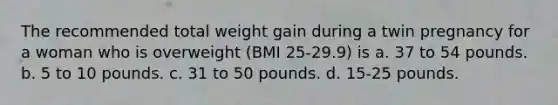 The recommended total weight gain during a twin pregnancy for a woman who is overweight (BMI 25-29.9) is a. 37 to 54 pounds. b. 5 to 10 pounds. c. 31 to 50 pounds. d. 15-25 pounds.