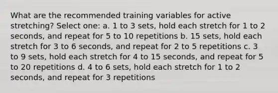 What are the recommended training variables for active stretching? Select one: a. 1 to 3 sets, hold each stretch for 1 to 2 seconds, and repeat for 5 to 10 repetitions b. 15 sets, hold each stretch for 3 to 6 seconds, and repeat for 2 to 5 repetitions c. 3 to 9 sets, hold each stretch for 4 to 15 seconds, and repeat for 5 to 20 repetitions d. 4 to 6 sets, hold each stretch for 1 to 2 seconds, and repeat for 3 repetitions