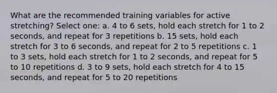 What are the recommended training variables for active stretching? Select one: a. 4 to 6 sets, hold each stretch for 1 to 2 seconds, and repeat for 3 repetitions b. 15 sets, hold each stretch for 3 to 6 seconds, and repeat for 2 to 5 repetitions c. 1 to 3 sets, hold each stretch for 1 to 2 seconds, and repeat for 5 to 10 repetitions d. 3 to 9 sets, hold each stretch for 4 to 15 seconds, and repeat for 5 to 20 repetitions