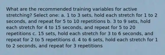 What are the recommended training variables for active stretching? Select one: a. 1 to 3 sets, hold each stretch for 1 to 2 seconds, and repeat for 5 to 10 repetitions b. 3 to 9 sets, hold each stretch for 4 to 15 seconds, and repeat for 5 to 20 repetitions c. 15 sets, hold each stretch for 3 to 6 seconds, and repeat for 2 to 5 repetitions d. 4 to 6 sets, hold each stretch for 1 to 2 seconds, and repeat for 3 repetitions