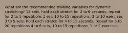 What are the recommended training variables for dynamic stretching? 15 sets, hold each stretch for 3 to 6 seconds, repeat for 2 to 5 repetitions 1 set, 10 to 15 repetitions, 3 to 10 exercises 3 to 9 sets, hold each stretch for 4 to 15 seconds, repeat for 5 to 20 repetitions 4 to 6 sets, 10 to 15 repetitions, 1 or 2 exercises