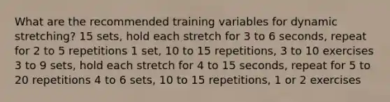 What are the recommended training variables for dynamic stretching? 15 sets, hold each stretch for 3 to 6 seconds, repeat for 2 to 5 repetitions 1 set, 10 to 15 repetitions, 3 to 10 exercises 3 to 9 sets, hold each stretch for 4 to 15 seconds, repeat for 5 to 20 repetitions 4 to 6 sets, 10 to 15 repetitions, 1 or 2 exercises