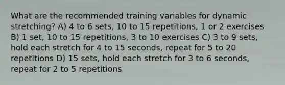 What are the recommended training variables for dynamic stretching? A) 4 to 6 sets, 10 to 15 repetitions, 1 or 2 exercises B) 1 set, 10 to 15 repetitions, 3 to 10 exercises C) 3 to 9 sets, hold each stretch for 4 to 15 seconds, repeat for 5 to 20 repetitions D) 15 sets, hold each stretch for 3 to 6 seconds, repeat for 2 to 5 repetitions