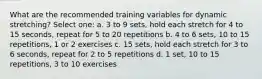 What are the recommended training variables for dynamic stretching? Select one: a. 3 to 9 sets, hold each stretch for 4 to 15 seconds, repeat for 5 to 20 repetitions b. 4 to 6 sets, 10 to 15 repetitions, 1 or 2 exercises c. 15 sets, hold each stretch for 3 to 6 seconds, repeat for 2 to 5 repetitions d. 1 set, 10 to 15 repetitions, 3 to 10 exercises