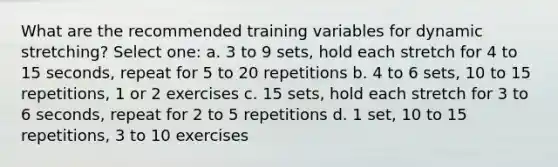 What are the recommended training variables for dynamic stretching? Select one: a. 3 to 9 sets, hold each stretch for 4 to 15 seconds, repeat for 5 to 20 repetitions b. 4 to 6 sets, 10 to 15 repetitions, 1 or 2 exercises c. 15 sets, hold each stretch for 3 to 6 seconds, repeat for 2 to 5 repetitions d. 1 set, 10 to 15 repetitions, 3 to 10 exercises