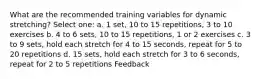 What are the recommended training variables for dynamic stretching? Select one: a. 1 set, 10 to 15 repetitions, 3 to 10 exercises b. 4 to 6 sets, 10 to 15 repetitions, 1 or 2 exercises c. 3 to 9 sets, hold each stretch for 4 to 15 seconds, repeat for 5 to 20 repetitions d. 15 sets, hold each stretch for 3 to 6 seconds, repeat for 2 to 5 repetitions Feedback