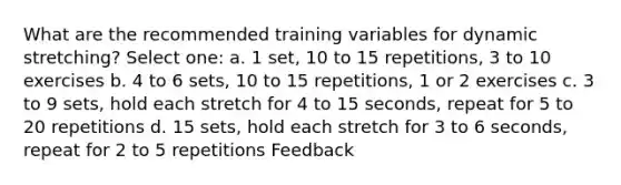 What are the recommended training variables for dynamic stretching? Select one: a. 1 set, 10 to 15 repetitions, 3 to 10 exercises b. 4 to 6 sets, 10 to 15 repetitions, 1 or 2 exercises c. 3 to 9 sets, hold each stretch for 4 to 15 seconds, repeat for 5 to 20 repetitions d. 15 sets, hold each stretch for 3 to 6 seconds, repeat for 2 to 5 repetitions Feedback