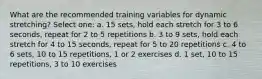 What are the recommended training variables for dynamic stretching? Select one: a. 15 sets, hold each stretch for 3 to 6 seconds, repeat for 2 to 5 repetitions b. 3 to 9 sets, hold each stretch for 4 to 15 seconds, repeat for 5 to 20 repetitions c. 4 to 6 sets, 10 to 15 repetitions, 1 or 2 exercises d. 1 set, 10 to 15 repetitions, 3 to 10 exercises