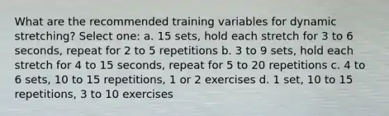 What are the recommended training variables for dynamic stretching? Select one: a. 15 sets, hold each stretch for 3 to 6 seconds, repeat for 2 to 5 repetitions b. 3 to 9 sets, hold each stretch for 4 to 15 seconds, repeat for 5 to 20 repetitions c. 4 to 6 sets, 10 to 15 repetitions, 1 or 2 exercises d. 1 set, 10 to 15 repetitions, 3 to 10 exercises