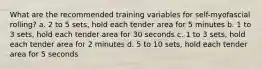 What are the recommended training variables for self-myofascial rolling? a. 2 to 5 sets, hold each tender area for 5 minutes b. 1 to 3 sets, hold each tender area for 30 seconds c. 1 to 3 sets, hold each tender area for 2 minutes d. 5 to 10 sets, hold each tender area for 5 seconds