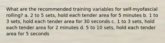 What are the recommended training variables for self-myofascial rolling? a. 2 to 5 sets, hold each tender area for 5 minutes b. 1 to 3 sets, hold each tender area for 30 seconds c. 1 to 3 sets, hold each tender area for 2 minutes d. 5 to 10 sets, hold each tender area for 5 seconds