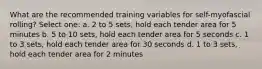 What are the recommended training variables for self-myofascial rolling? Select one: a. 2 to 5 sets, hold each tender area for 5 minutes b. 5 to 10 sets, hold each tender area for 5 seconds c. 1 to 3 sets, hold each tender area for 30 seconds d. 1 to 3 sets, hold each tender area for 2 minutes