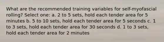 What are the recommended training variables for self-myofascial rolling? Select one: a. 2 to 5 sets, hold each tender area for 5 minutes b. 5 to 10 sets, hold each tender area for 5 seconds c. 1 to 3 sets, hold each tender area for 30 seconds d. 1 to 3 sets, hold each tender area for 2 minutes