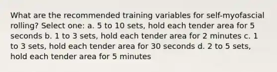 What are the recommended training variables for self-myofascial rolling? Select one: a. 5 to 10 sets, hold each tender area for 5 seconds b. 1 to 3 sets, hold each tender area for 2 minutes c. 1 to 3 sets, hold each tender area for 30 seconds d. 2 to 5 sets, hold each tender area for 5 minutes