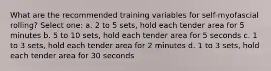 What are the recommended training variables for self-myofascial rolling? Select one: a. 2 to 5 sets, hold each tender area for 5 minutes b. 5 to 10 sets, hold each tender area for 5 seconds c. 1 to 3 sets, hold each tender area for 2 minutes d. 1 to 3 sets, hold each tender area for 30 seconds