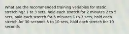 What are the recommended training variables for static stretching? 1 to 3 sets, hold each stretch for 2 minutes 2 to 5 sets, hold each stretch for 5 minutes 1 to 3 sets, hold each stretch for 30 seconds 5 to 10 sets, hold each stretch for 10 seconds