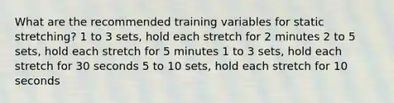 What are the recommended training variables for static stretching? 1 to 3 sets, hold each stretch for 2 minutes 2 to 5 sets, hold each stretch for 5 minutes 1 to 3 sets, hold each stretch for 30 seconds 5 to 10 sets, hold each stretch for 10 seconds