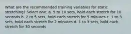 What are the recommended training variables for static stretching? Select one: a. 5 to 10 sets, hold each stretch for 10 seconds b. 2 to 5 sets, hold each stretch for 5 minutes c. 1 to 3 sets, hold each stretch for 2 minutes d. 1 to 3 sets, hold each stretch for 30 seconds