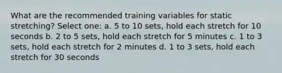 What are the recommended training variables for static stretching? Select one: a. 5 to 10 sets, hold each stretch for 10 seconds b. 2 to 5 sets, hold each stretch for 5 minutes c. 1 to 3 sets, hold each stretch for 2 minutes d. 1 to 3 sets, hold each stretch for 30 seconds